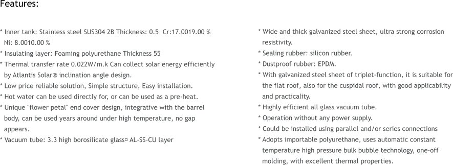 Features:  * Inner tank: Stainless steel SUS304 2B Thickness: 0.5  Cr:17.0019.00 %   Ni: 8.0010.00 %  * Insulating layer: Foaming polyurethane Thickness 55  * Thermal transfer rate 0.022W/m.k Can collect solar energy efficiently   by Atlantis Solar� inclination angle design. * Low price reliable solution, Simple structure, Easy installation. * Hot water can be used directly for, or can be used as a pre-heat. * Unique "flower petal" end cover design, integrative with the barrel   body, can be used years around under high temperature, no gap   appears. * Vacuum tube: 3.3 high borosilicate glass， AL-SS-CU layer     * Wide and thick galvanized steel sheet, ultra strong corrosion   resistivity. * Sealing rubber: silicon rubber. * Dustproof rubber: EPDM. * With galvanized steel sheet of triplet-function, it is suitable for   the flat roof, also for the cuspidal roof, with good applicability   and practicality. * Highly efficient all glass vacuum tube. * Operation without any power supply. * Could be installed using parallel and/or series connections  * Adopts importable polyurethane, uses automatic constant   temperature high pressure bulk bubble technology, one-off   molding, with excellent thermal properties.