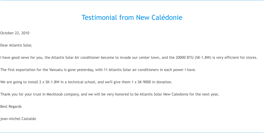 Testimonial from New Cal�donie  October 22, 2010  Dear Atlantis Solar,  I have good news for you, the Atlantis Solar Air conditioner become to invade our center town, and the 20000 BTU (SK-1.8W) is very efficient for stores.  The first exportation for the Vanuatu is gone yesterday, with 11 Atlantis Solar air conditioners in each power I have.  We are going to install 2 x SK-1.8W in a technical school, and we'll give them 1 x SK-9000 in donation.  Thank you for your trust in Mecktoub company, and we will be very honored to be Atlantis Solar New Caledonia for the next year,  Best Regards  jean-michel Castaldo